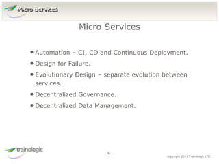 6 copyright 2015 Trainologic LTD
• Automation – CI, CD and Continuous Deployment.
• Design for Failure.
• Evolutionary Design – separate evolution between
services.
• Decentralized Governance.
• Decentralized Data Management.
Micro Services
6
Micro Services
 