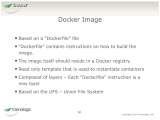 6
0
copyright 2015 Trainologic LTD
Docker
• Based on a “Dockerfile” file
• “Dockerfile” contains instructions on how to build the
image.
• The image itself should reside in a Docker registry.
• Read only template that is used to instantiate containers
• Composed of layers – Each “Dockerfile” instruction is a
new layer
• Based on the UFS – Union File System
Docker Image
60
 