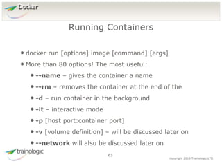 6
3
copyright 2015 Trainologic LTD
Docker
• docker run [options] image [command] [args]
• More than 80 options! The most useful:
• --name – gives the container a name
• --rm – removes the container at the end of the
• -d – run container in the background
• -it – interactive mode
• -p [host port:container port]
• -v [volume definition] – will be discussed later on
• --network will also be discussed later on
Running Containers
63
 