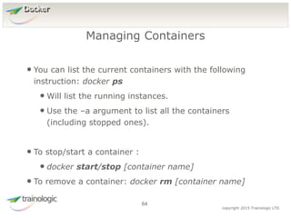 6
4
copyright 2015 Trainologic LTD
Docker
• You can list the current containers with the following
instruction: docker ps
• Will list the running instances.
• Use the –a argument to list all the containers
(including stopped ones).
• To stop/start a container :
• docker start/stop [container name]
• To remove a container: docker rm [container name]
Managing Containers
64
 