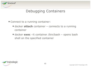 6
5
copyright 2015 Trainologic LTD
Docker
• Connect to a running container:
• docker attach container – connects to a running
container
• docker exec –it container /bin/bash – opens bash
shell on the specified container
Debugging Containers
65
 