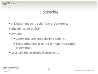 6
6
copyright 2015 Trainologic LTD
Docker
• A Docker image is built from a Dockerfile.
• Should reside at SCM
• Syntax:
• Comments are lines starting with ‘#’.
• Every other line is in the format: ‘instruction
arguments’.
• Let’s see the available instructions…
Dockerfile
66
 