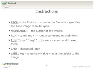 6
7
copyright 2015 Trainologic LTD
Docker
• FROM – the first instruction in the file which specifies
the base image to build upon.
• MAINTAINER – the author of the image.
• RUN <command> -- runs a command in shell form.
• RUN [“exec”, “arg1”, …] – runs a command in exec
form.
• CMD – discussed later.
• LABEL key=value key=value – adds metadata to the
image.
Instructions
67
 