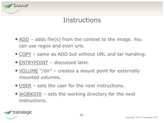6
8
copyright 2015 Trainologic LTD
Docker
• ADD – adds file(s) from the context to the image. You
can use regex and even urls.
• COPY – same as ADD but without URL and tar handling.
• ENTRYPOINT – discussed later.
• VOLUME “/dir” – creates a mount point for externally
mounted volumes.
• USER – sets the user for the next instructions.
• WORKDIR – sets the working directory for the next
instructions.
Instructions
68
 