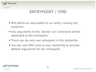 6
9
copyright 2015 Trainologic LTD
Docker
• Will define an executable to run when running the
container.
• Any arguments to the ‘docker run’ command will be
appended to the entrypoint.
• There can be only one entrypoint in the dockerfile.
• You can use CMD once in your dockerfile to provide
default arguments for the entrypoint.
ENTRYPOINT / CMD
69
 