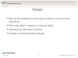 7 copyright 2015 Trainologic LTD
• One of the questions is how big or small a micro-service
should be.
• First rule, don’t measure in lines of code!
• Introducing: Bounded Context.
• Coined in Domain-Driven-Design.
Design
7
Micro Services
 