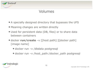 7
0
copyright 2015 Trainologic LTD
Docker
• A specially designed directory that bypasses the UFS
• Meaning changes are written directly
• Used for persistent data (DB, files) or to share data
between containers
• docker run/create –v [[host path]:][docker path]
[image name]
• docker run –v /dbdata postgresql
• docker run –v /host_path:/docker_path postgresql
Volumes
70
 