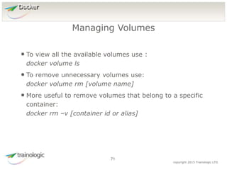 7
1
copyright 2015 Trainologic LTD
Docker
• To view all the available volumes use :
docker volume ls
• To remove unnecessary volumes use:
docker volume rm [volume name]
• More useful to remove volumes that belong to a specific
container:
docker rm –v [container id or alias]
Managing Volumes
71
 