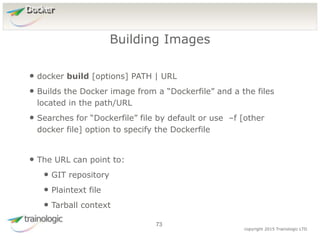 7
3
copyright 2015 Trainologic LTD
Docker
• docker build [options] PATH | URL
• Builds the Docker image from a “Dockerfile” and a the files
located in the path/URL
• Searches for “Dockerfile” file by default or use –f [other
docker file] option to specify the Dockerfile
• The URL can point to:
• GIT repository
• Plaintext file
• Tarball context
Building Images
73
 