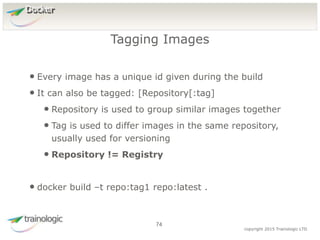 7
4
copyright 2015 Trainologic LTD
Docker
• Every image has a unique id given during the build
• It can also be tagged: [Repository[:tag]
• Repository is used to group similar images together
• Tag is used to differ images in the same repository,
usually used for versioning
• Repository != Registry
• docker build –t repo:tag1 repo:latest .
Tagging Images
74
 