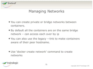 7
5
copyright 2015 Trainologic LTD
Docker
• You can create private or bridge networks between
containers.
• By default all the containers are on the same bridge
network – can access each over by ip
• You can also use the legacy --link to make containers
aware of their peer hostname.
• Use ‘docker create network’ command to create
networks
Managing Networks
75
 