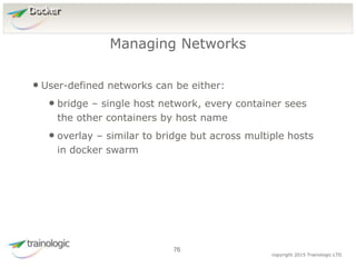7
6
copyright 2015 Trainologic LTD
Docker
• User-defined networks can be either:
• bridge – single host network, every container sees
the other containers by host name
• overlay – similar to bridge but across multiple hosts
in docker swarm
Managing Networks
76
 