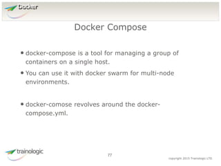 7
7
copyright 2015 Trainologic LTD
Docker
• docker-compose is a tool for managing a group of
containers on a single host.
• You can use it with docker swarm for multi-node
environments.
• docker-comose revolves around the docker-
compose.yml.
Docker Compose
77
 