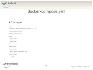 7
8
copyright 2015 Trainologic LTD
Docker
• Example:
consul:
command: -server -bootstrap -advertise 10.0.2.15
image: progrium/consul
restart: unless-stopped
ports:
- "8300:8300"
- "8400:8400"
db:
image: mysql
environment:
MYSQL_ROOT_PASSWORD: root
volumes_from:
- sqldata
docker-compose.yml
78
 