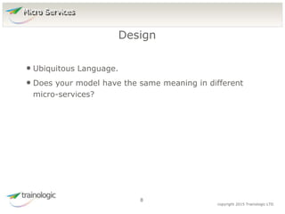 8 copyright 2015 Trainologic LTD
• Ubiquitous Language.
• Does your model have the same meaning in different
micro-services?
Design
8
Micro Services
 