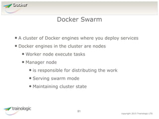 8
1
copyright 2015 Trainologic LTD
Docker
• A cluster of Docker engines where you deploy services
• Docker engines in the cluster are nodes
• Worker node execute tasks
• Manager node
• is responsible for distributing the work
• Serving swarm mode
• Maintaining cluster state
Docker Swarm
81
 