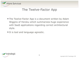 9 copyright 2015 Trainologic LTD
• The Twelve-Factor App is a document written by Adam
Wiggins of Heroku which summarizes huge experience
with SaaS applications regarding correct architectural
style.
• It is tool and language agnostic.
The Twelve-Factor App
9
Micro Services
 