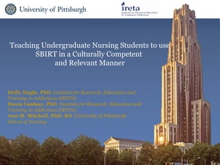 Teaching Undergraduate Nursing Students to use
       SBIRT in a Culturally Competent
            and Relevant Manner


Holly Hagle, PhD, Institute for Research, Education and
Training in Addictions (IRETA)
Dawn Lindsay, PhD, Institute for Research, Education and
Training in Addictions (IRETA)
Ann M. Mitchell, PhD, RN University of Pittsburgh
School of Nursing
 