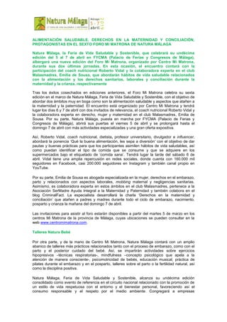 ALIMENTACIÓN SALUDABLE, DERECHOS EN LA MATERNIDAD Y CONCILIACIÓN,
PROTAGONISTAS EN EL SEXTO FORO MI MATRONA DE NATURA MÁLAGA
Natura Málaga, la Feria de Vida Saludable y Sostenible, que celebrará su undécima
edición del 5 al 7 de abril en FYCMA (Palacio de Ferias y Congresos de Málaga),
albergará una nueva edición del Foro Mi Matrona, organizado por Centro Mi Matrona,
durante sus dos últimas jornadas. En esta ocasión, el encuentro contará con la
participación del coach nutricional Roberto Vidal y la colaboradora experta en el club
Malasmadres, Emilia de Sousa, que abordarán hábitos de vida saludable relacionados
con la alimentación y los derechos sanitarios, laborales y conciliación durante la
maternidad y la crianza, respectivamente
Tras los éxitos cosechados en ediciones anteriores, el Foro Mi Matrona celebra su sexta
edición en el marco de Natura Málaga, Feria de Vida Saludable y Sostenible, con el objetivo de
abordar dos ámbitos muy en boga como son la alimentación saludable y aspectos que atañen a
la maternidad y la paternidad. El encuentro está organizado por Centro Mi Matrona y tendrá
lugar los días 6 y 7 de abril con dos invitados de relevancia, el coach nutricional Roberto Vidal y
la colaboradora experta en derecho, mujer y maternidad en el club Malasmadres, Emilia de
Sousa. Por su parte, Natura Málaga, puesta en marcha por FYCMA (Palacio de Ferias y
Congresos de Málaga), abrirá sus puertas el viernes 5 de abril y se prolongará hasta el
domingo 7 de abril con más actividades especializadas y una gran oferta expositiva.
Así, Roberto Vidal, coach nutricional, dietista, profesor universitario, divulgador e influencer,
abordará la ponencia ‘Qué la buena alimentación, les sepa a diversión’ con el objetivo de dar
pautas y buenas prácticas para que los participantes asimilen hábitos de vida saludables, así
como puedan identificar el tipo de comida que se consume y que se adquiere en los
supermercados bajo el etiquetado de ‘comida sana’. Tendrá lugar la tarde del sábado 6 de
abril. Vidal tiene una amplia repercusión en redes sociales, donde cuenta con 160.000 mil
seguidores en Facebook, casi 200.000 seguidores en Instagram y también canal propio en
YouTube.
Por su parte, Emilia de Sousa es abogada especializada en la mujer, derechos en el embarazo,
parto y relacionados con aspectos laborales, mobbing maternal y negligencias sanitarias.
Asimismo, es colaboradora experta en estos ámbitos en el club Malasmadres, pertenece a la
Asociación SerMadre Ayuda Integral a la Maternidad y Paternidad y también colabora en el
blog CriminalFact. La especialista desarrollará la charla ‘Derechos en la maternidad y
conciliación’ que atañen a padres y madres durante todo el ciclo de embarazo, nacimiento,
posparto y crianza la mañana del domingo 7 de abril.
Las invitaciones para asistir al foro estarán disponibles a partir del martes 5 de marzo en los
centros Mi Matrona de la provincia de Málaga, cuyas ubicaciones se pueden consultar en la
web www.centromimatrona.com.
Talleres Natura Bebé
Por otra parte, y de la mano de Centro Mi Matrona, Natura Málaga contará con un amplio
abanico de talleres más prácticos relacionados tanto con el proceso de embarazo, como con el
parto y el posterior cuidado del bebé. Así, se impartirán actividades sobre ejercicios
hipopresivos –técnicas respiratorias-, mindfulness –concepto psicológico que apela a la
atención de manera consciente-, psicomotricidad de bebés, educación musical, práctica de
pilates durante el embarazo y en el posparto, talleres sobre el parto o la fertilidad natural, así
como la disciplina positiva.
Natura Málaga, Feria de Vida Saludable y Sostenible, alcanza su undécima edición
consolidado como evento de referencia en el circuito nacional relacionado con la promoción de
un estilo de vida respetuosa con el entorno y el bienestar personal, favoreciendo así el
consumo responsable y el respeto por el medio ambiente. Congregará a empresas
 