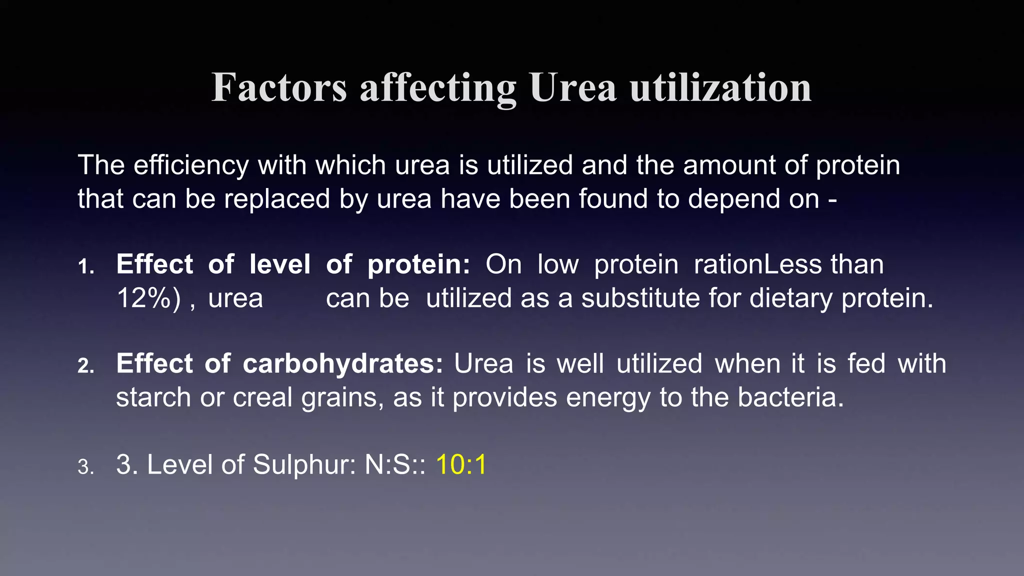Factors affecting Urea utilization
The efficiency with which urea is utilized and the amount of protein
that can be replaced by urea have been found to depend on -
1. Effect of level of protein: On low protein rationLess than
12%) , urea can be utilized as a substitute for dietary protein.
2. Effect of carbohydrates: Urea is well utilized when it is fed with
starch or creal grains, as it provides energy to the bacteria.
3. 3. Level of Sulphur: N:S:: 10:1
 