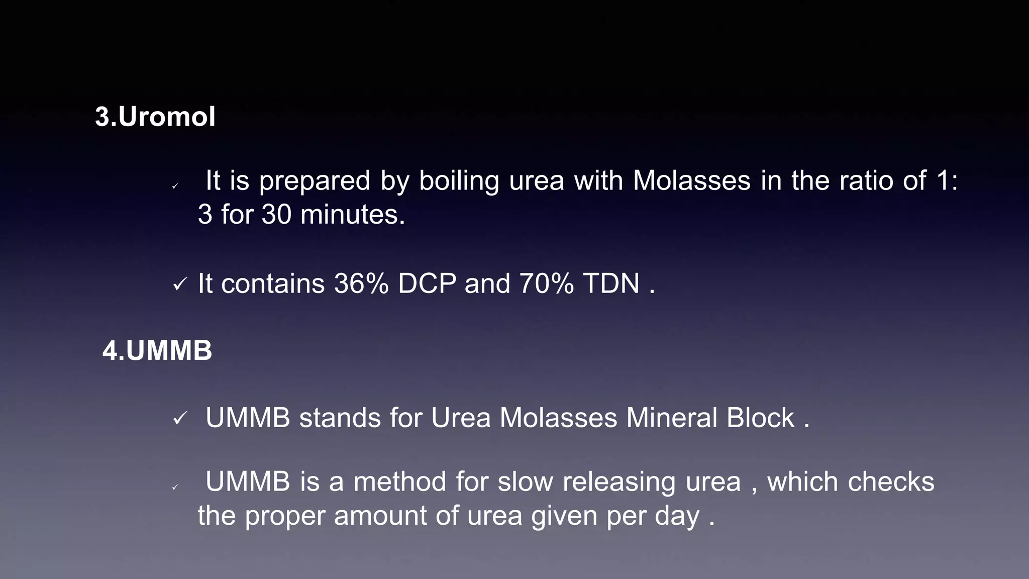 3.Uromol
 It is prepared by boiling urea with Molasses in the ratio of 1:
3 for 30 minutes.
 It contains 36% DCP and 70% TDN .
4.UMMB
 UMMB stands for Urea Molasses Mineral Block .
 UMMB is a method for slow releasing urea , which checks
the proper amount of urea given per day .
 