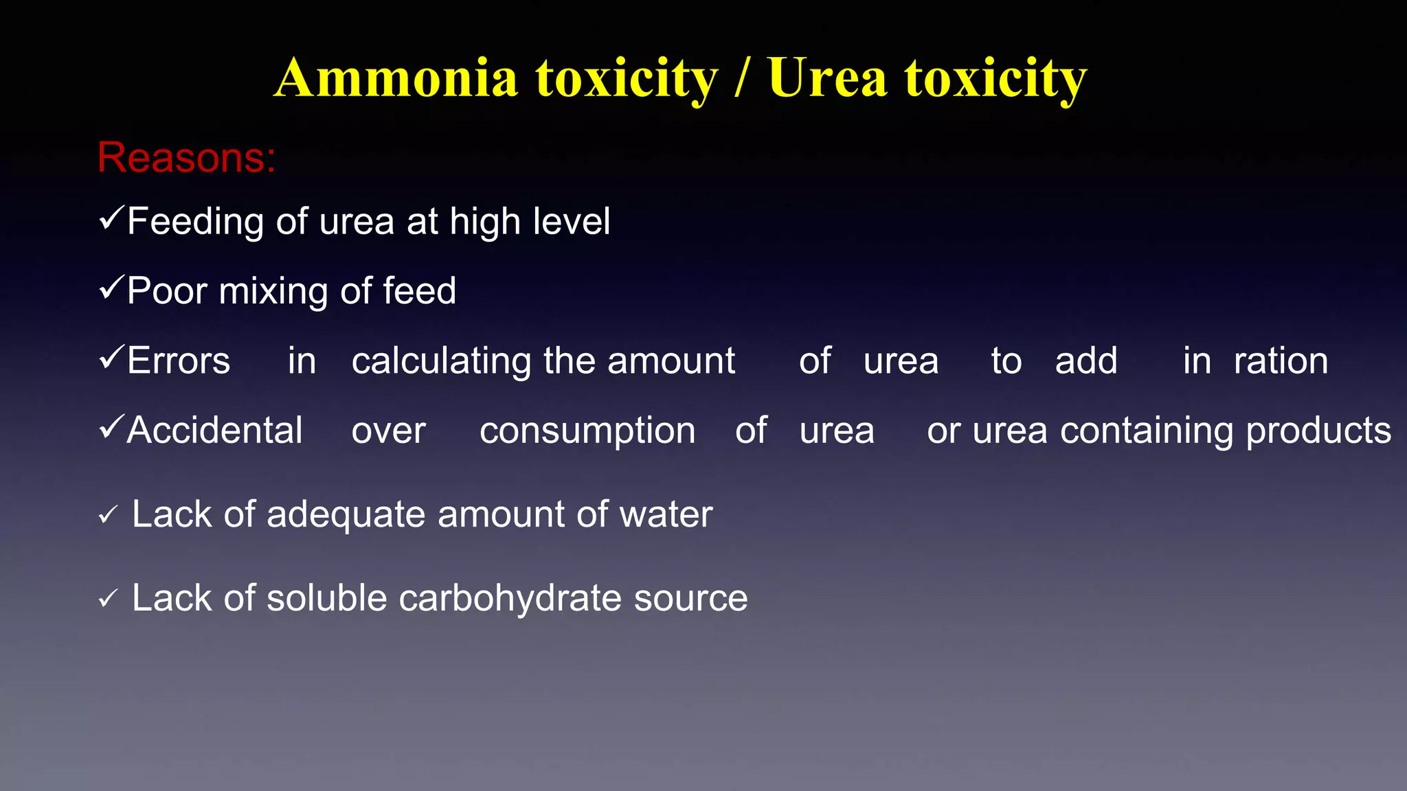 Ammonia toxicity / Urea toxicity
Reasons:
Feeding of urea at high level
Poor mixing of feed
Errors in calculating the amount of urea to add in ration
Accidental over consumption of urea or urea containing products
 Lack of adequate amount of water
 Lack of soluble carbohydrate source
 