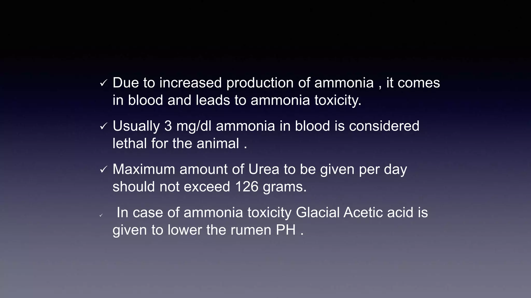  Due to increased production of ammonia , it comes
in blood and leads to ammonia toxicity.
 Usually 3 mg/dl ammonia in blood is considered
lethal for the animal .
 Maximum amount of Urea to be given per day
should not exceed 126 grams.
 In case of ammonia toxicity Glacial Acetic acid is
given to lower the rumen PH .
 
