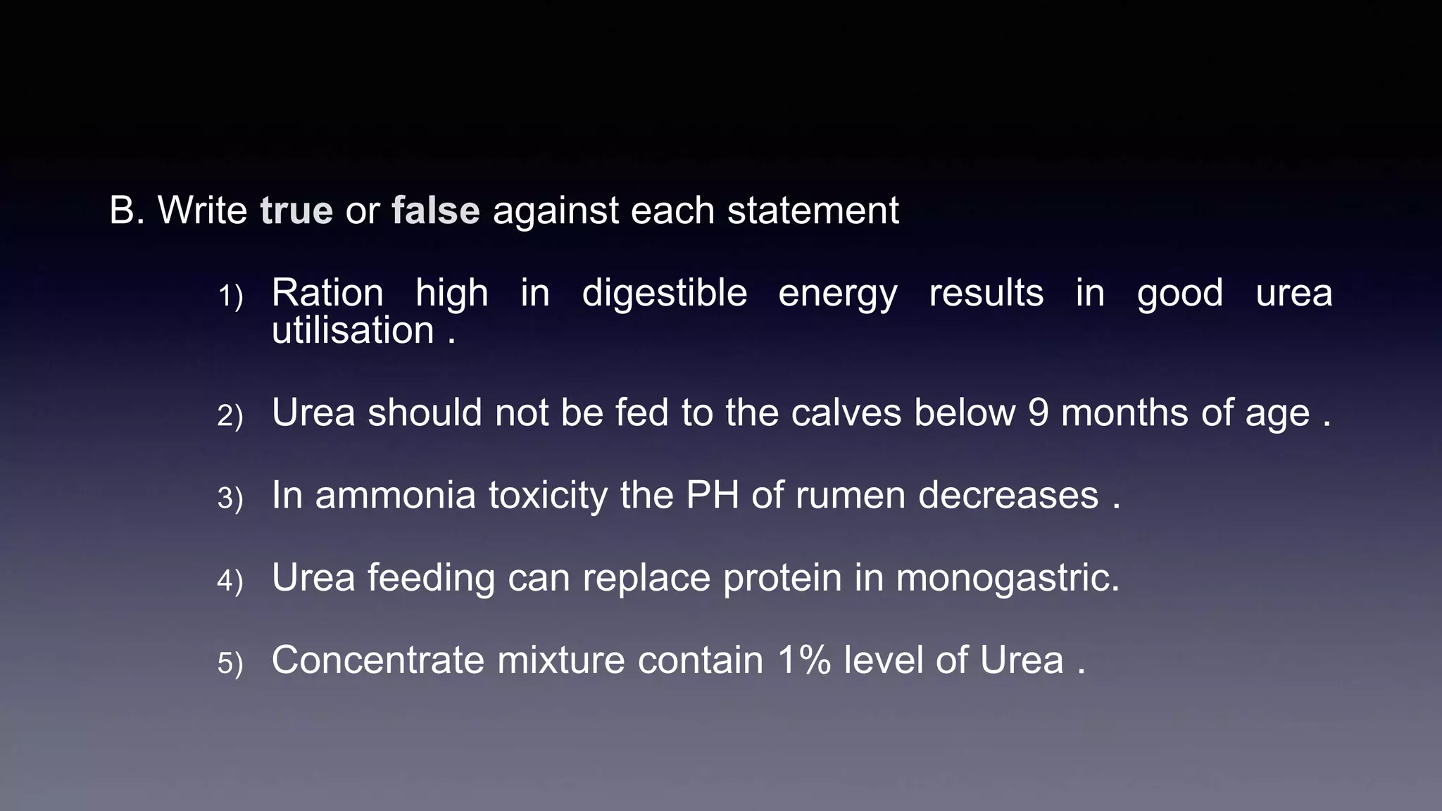 B. Write true or false against each statement
1) Ration high in digestible energy results in good urea
utilisation .
2) Urea should not be fed to the calves below 9 months of age .
3) In ammonia toxicity the PH of rumen decreases .
4) Urea feeding can replace protein in monogastric.
5) Concentrate mixture contain 1% level of Urea .
 