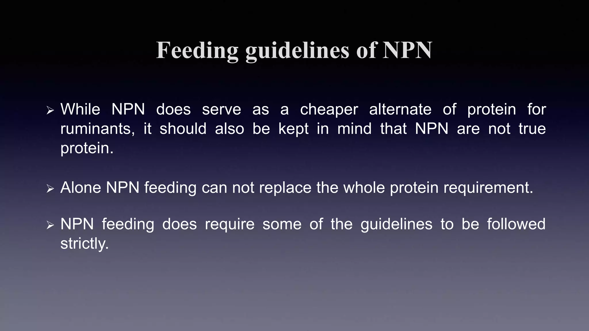 Feeding guidelines of NPN
 While NPN does serve as a cheaper alternate of protein for
ruminants, it should also be kept in mind that NPN are not true
protein.
 Alone NPN feeding can not replace the whole protein requirement.
 NPN feeding does require some of the guidelines to be followed
strictly.
 