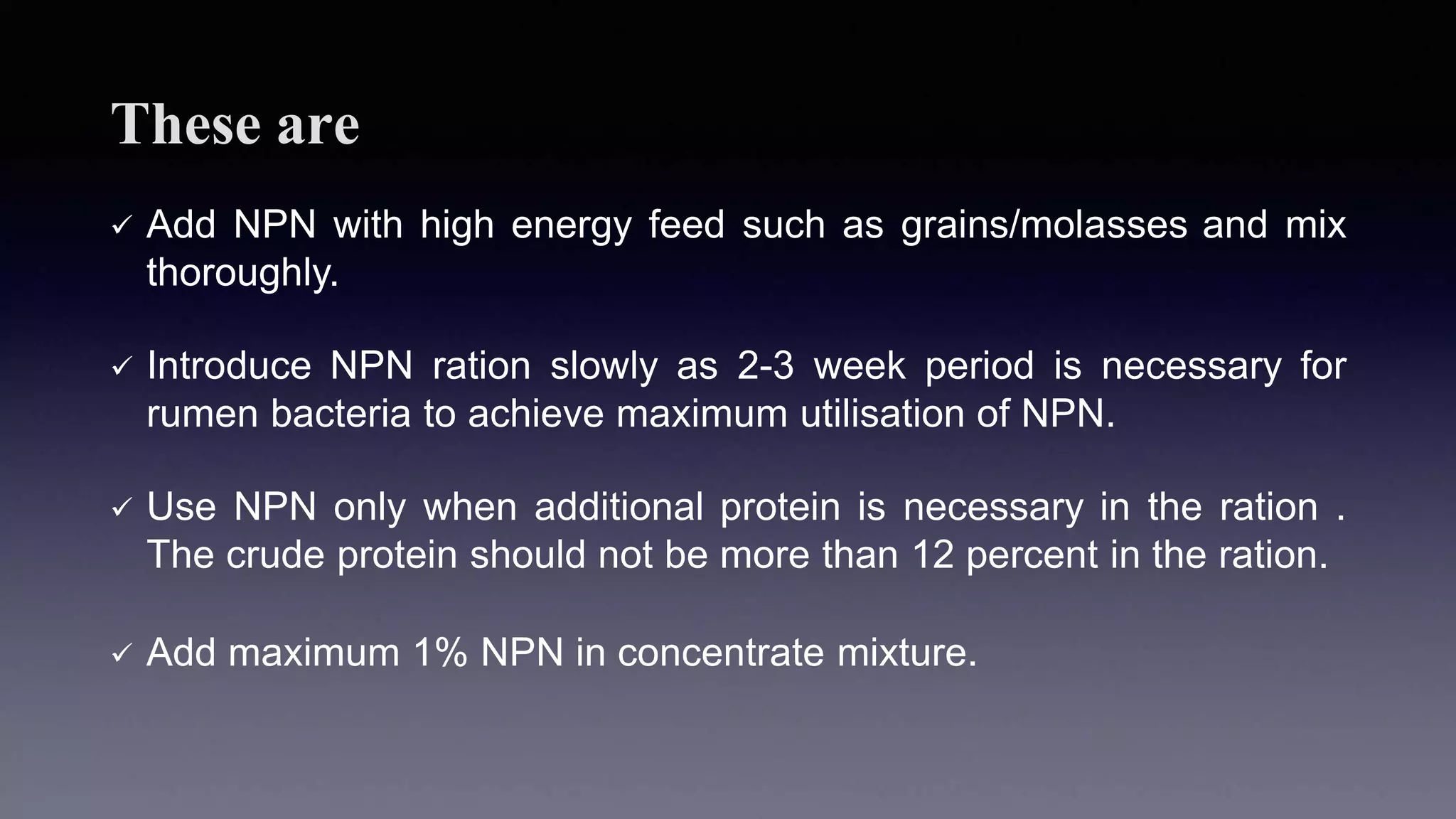 These are
 Add NPN with high energy feed such as grains/molasses and mix
thoroughly.
 Introduce NPN ration slowly as 2-3 week period is necessary for
rumen bacteria to achieve maximum utilisation of NPN.
 Use NPN only when additional protein is necessary in the ration .
The crude protein should not be more than 12 percent in the ration.
 Add maximum 1% NPN in concentrate mixture.
 
