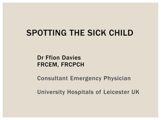 Dr Ffion Davies
FRCEM, FRCPCH
Consultant Emergency Physician
University Hospitals of Leicester UK
SPOTTING THE SICK CHILD
 