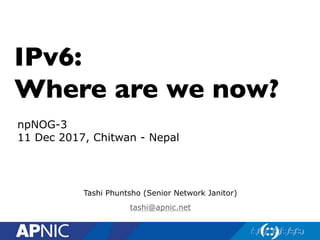 IPv6:
Where are we now?
Tashi Phuntsho (Senior Network Janitor)
tashi@apnic.net
npNOG-3
11 Dec 2017, Chitwan - Nepal
 