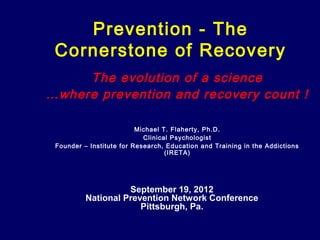 Prevention - The
 Cornerstone of Recovery
     The evolution of a science
…where prevention and recovery count !

                          Michael T. Flaherty, Ph.D.
                            Clinical Psychologist
 Founder – Institute for Research, Education and Training in the Addictions
                                   (IRETA)




                    September 19, 2012
          National Prevention Network Conference
                       Pittsburgh, Pa.
 