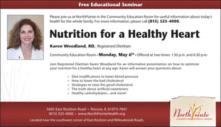 Please join us at NorthPointe in the Community Education Room for useful information about today’s
health for the whole family. For more information, please call (815) 525-4000.
Nutrition for a Healthy Heart
Karen Woodland, RD, Registered Dietitian
Community Education Room • Monday, May 6th
• Offered at two times: 1:30 p.m. and 6:30 p.m.
5605 East Rockton Road • Roscoe, IL 61073-7601
(815) 525-4000 • www.NorthPointeHealth.org
Located near the southwest corner of East Rockton and Willowbrook Roads.
Free Educational Seminar
Join Registered Dietitian Karen Woodland for an informative presentation on how to optimize
your nutrition for a healthy heart at any age. Karen will answer your questions about:
•	 Diet modifications to lower blood pressure
•	 How to lower the bad cholesterol
•	 Strategies to raise the good cholesterol
•	 The truth about artificial sweeteners
•	 Healthy carbohydrates... and more!
 