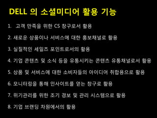 DELL 의 소셜미디어 활용 기능
1. 고객 만족을 위한 CS 창구로서 활용

2. 새로운 상품이나 서비스에 대한 홍보채널로 활용

3. 실질적인 세일즈 포인트로서의 활용

4. 기업 콘텐츠 및 소식 등을 유통시키는 콘텐츠 유통채널로서 활용

5. 상품 및 서비스에 대한 소비자들의 아이디어 취합용으로 활용

6. 모니터링을 통해 인사이트를 얻는 창구로 활용

7. 위기관리를 위한 조기 경보 및 관리 시스템으로 활용

8. 기업 브랜딩 차원에서의 활용
 
