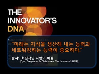 “미래는 지식을 생산해 내는 능력과
네트워킹하는 능력이 중요하다.”
출처: 혁신적인 사람의 비결
   (Dyer, Gregerson, & Christensen, The Innovator’s DNA)
 