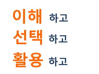 이해 하고
선택 하고
활용 하고
 