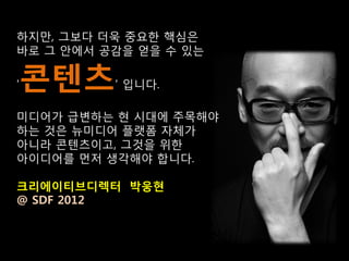 하지만, 그보다 더욱 중요한 핵심은
바로 그 안에서 공감을 얻을 수 있는

콘텐츠
'         ' 입니다.

미디어가 급변하는 현 시대에 주목해야
하는 것은 뉴미디어 플랫폼 자체가
아니라 콘텐츠이고, 그것을 위한
아이디어를 먼저 생각해야 합니다.

크리에이티브디렉터 박웅현
@ SDF 2012
 