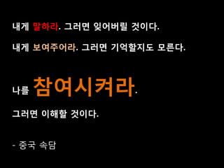 내게 말하라. 그러면 잊어버릴 것이다.

내게 보여주어라. 그러면 기억할지도 모른다.



나를   참여시켜라.
그러면 이해할 것이다.


- 중국 속담
 