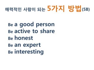매력적인 사람이 되는    5가지 방법(5B)

Be a good person
Be active to share
Be honest
Be an expert
Be interesting
 
