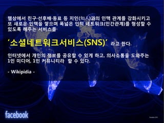 웹상에서 친구·선후배·동료 등 지인(知人)과의 인맥 관계를 강화시키고
또 새로운 인맥을 쌓으며 폭넓은 인적 네트워크(인간관계)를 형성할 수
있도록 해주는 서비스를


‘소셜네트워크서비스(SNS)’           라고 한다.

인터넷에서 개인의 정보를 공유할 수 있게 하고, 의사소통을 도와주는
1인 미디어, 1인 커뮤니티라 할 수 있다.

- Wikipidia -
 