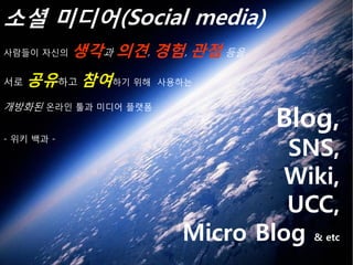 소셜 미디어(Social media)
사람들이 자신의    생각과 의견, 경험, 관점 등을
서로   공유하고 참여하기 위해     사용하는



                                 Blog,
개방화된 온라인 툴과 미디어 플랫폼



                                 SNS,
- 위키 백과 -



                                 Wiki,
                                 UCC,
                        Micro Blog & etc
 