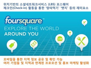 위치기반의 소셜네트워크서비스 (LBS) 포스퀘어
체크인(Check-in) 활동을 통한 ‘땅따먹기‘ ‘뱃지’ 등의 재미요소




모바일을 통한 지역 정보 공유 및 확인 가능
여러 기업들 및 지역과 연계된 프로모션 및 홍보 마케팅 활성화
 