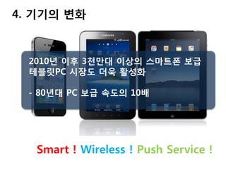 4. 기기의 변화



  2010년 이후 3천만대 이상의 스마트폰 보급
  테블릿PC 시장도 더욱 활성화

  - 80년대 PC 보급 속도의 10배




   Smart ! Wireless ! Push Service !
 