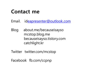 Contact me
Email.   ideapresenter@outlook.com

Blog     about.me/becauseisayso
         mcstop.blog.me
         becauseisayso.tistory.com
         catchlight.kr

Twitter twitter.com/mcstop

Facebook fb.com/ccpnp
 