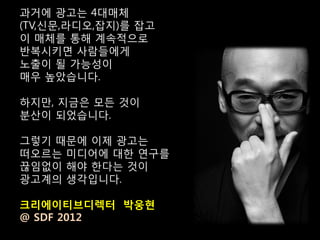 과거에 광고는 4대매체
(TV,신문,라디오,잡지)를 잡고
이 매체를 통해 계속적으로
반복시키면 사람들에게
노출이 될 가능성이
매우 높았습니다.

하지만, 지금은 모든 것이
분산이 되었습니다.

그렇기 때문에 이제 광고는
떠오르는 미디어에 대한 연구를
끊임없이 해야 한다는 것이
광고계의 생각입니다.

크리에이티브디렉터 박웅현
@ SDF 2012
 