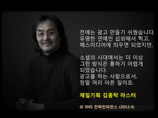 전에는 광고 만들기 쉬웠습니다.
유명한 연예인 섭외해서 찍고,
메스미디어에 띄우면 되었지만,

소셜의 시대에서는 더 이상
그런 방식은 통하기 어렵게
되었습니다.
광고를 하는 사람으로서,
정말 머리 아픈 일이죠.

제일기획 김홍탁 마스터

@ SNS 전략컨퍼런스 (2012.4)
 