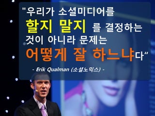 "우리가 소셜미디어를
할지 말지   를 결정하는
것이 아니라 문제는
어떻게 잘 하느냐다“
 - Erik Qualman (소셜노믹스) -
 