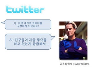 Q : 어떤 계기로 트위터를
    구상하게 되었나요?




A : 친구들이 지금 무엇을
   하고 있는지 궁금해서…




                   공동창업자 : Evan Wiliams
 