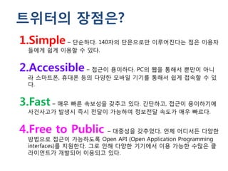 트위터의 장점은?
1.Simple – 단순하다. 140자의 단문으로만 이루어진다는 점은 이용자
 들에게 쉽게 이용할 수 있다.


2.Accessible – 접근이 용이하다. PC의 웹을 통해서 뿐만이 아니
 라 스마트폰, 휴대폰 등의 다양한 모바일 기기를 통해서 쉽게 접속할 수 있
 다.


3.Fast – 매우 빠른 속보성을 갖추고 있다. 간단하고, 접근이 용이하기에
 사건사고가 발생시 즉시 전달이 가능하여 정보전달 속도가 매우 빠르다.


4.Free to Public        – 대중성을 갖추었다. 언제 어디서든 다양한
 방법으로 접근이 가능하도록 Open API (Open Application Programming
 interfaces)를 지원한다. 그로 인해 다양한 기기에서 이용 가능한 수많은 클
 라이언트가 개발되어 이용되고 있다.
 